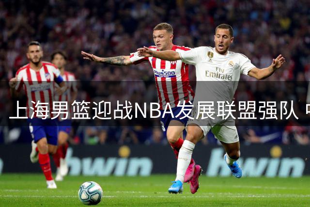 上海男篮迎战NBA发展联盟强队 中美篮球巅峰对决月底上演