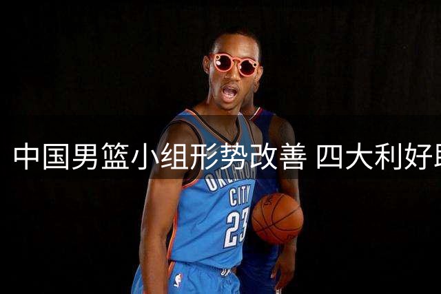中国男篮小组形势改善 四大利好助力世界杯晋级之路