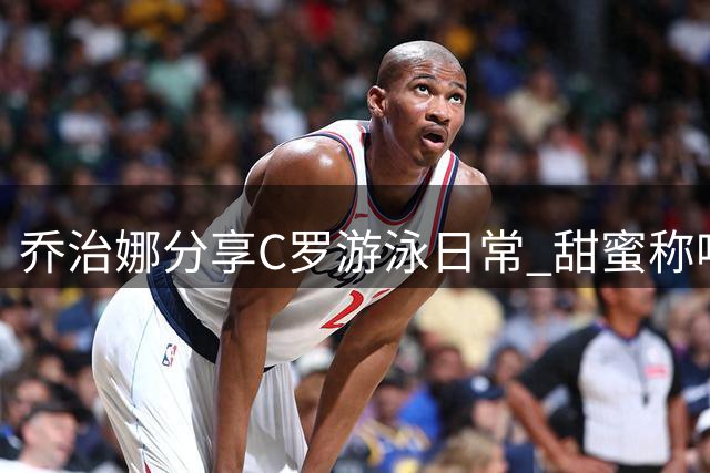 乔治娜分享C罗游泳日常 甜蜜称呼引网友热议