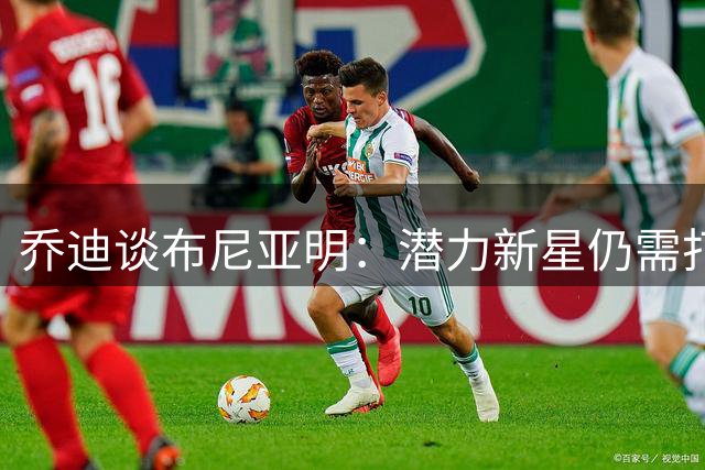 乔迪谈布尼亚明：潜力新星仍需打磨 呼吁给予成长空间