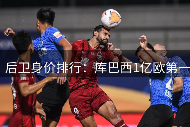 后卫身价排行：库巴西1亿欧第一，萨利巴第二，奥赖利第八