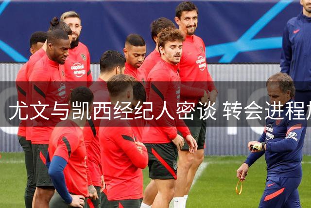 尤文与凯西经纪人密谈 转会进程加速推进