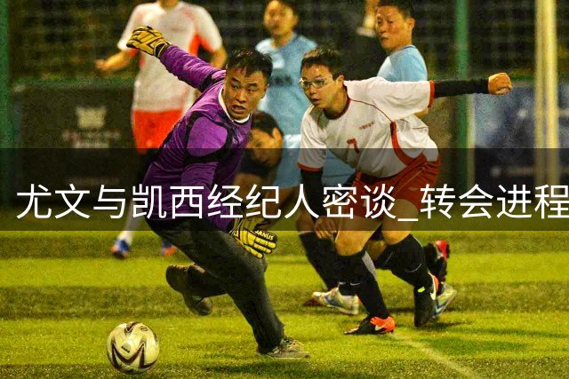 尤文与凯西经纪人密谈 转会进程加速推进