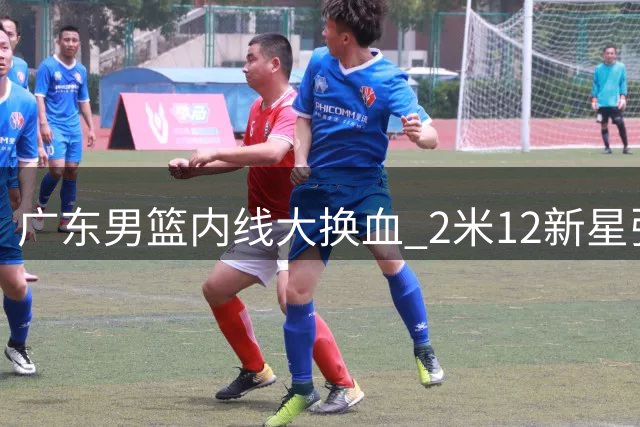 广东男篮内线大换血 2米12新星张家睿接棒王少杰