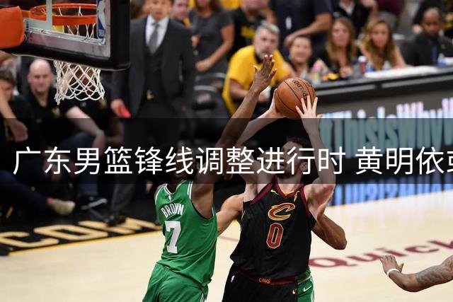 广东男篮锋线调整进行时 黄明依或离队为周鹏让位