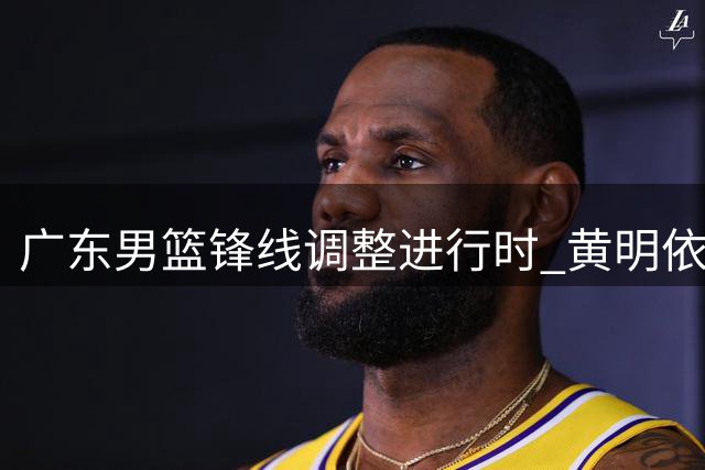 广东男篮锋线调整进行时 黄明依或离队为周鹏让位