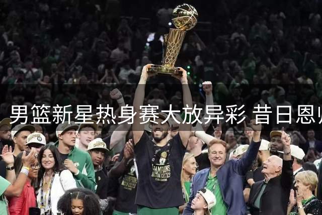 男篮新星热身赛大放异彩 昔日恩师或成其职业生涯转折点
