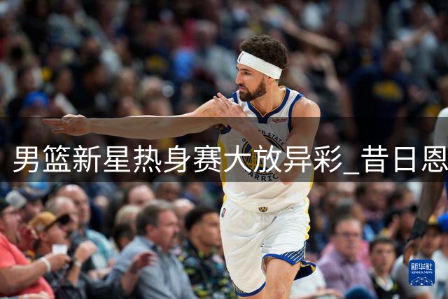 男篮新星热身赛大放异彩 昔日恩师或成其职业生涯转折点