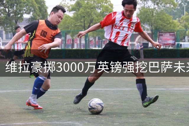维拉豪掷3000万英镑强挖巴萨未来之星