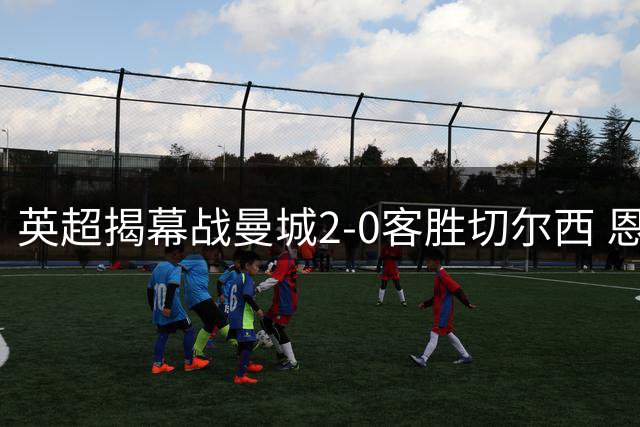 英超揭幕战曼城2-0客胜切尔西 恩佐11.5公里跑动冠绝全场
