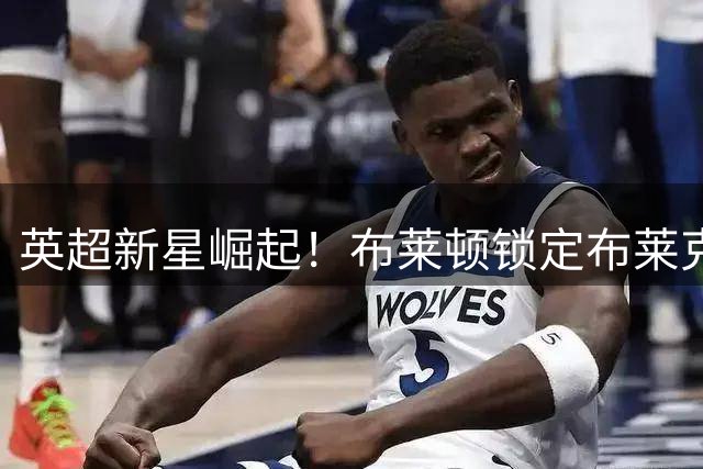 英超新星崛起！布莱顿锁定布莱克本青训射手瓦伦丁·约瑟夫
