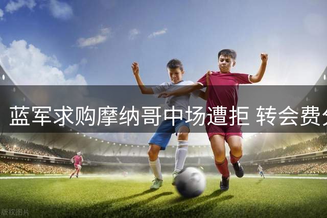 蓝军求购摩纳哥中场遭拒 转会费分歧达2000万欧