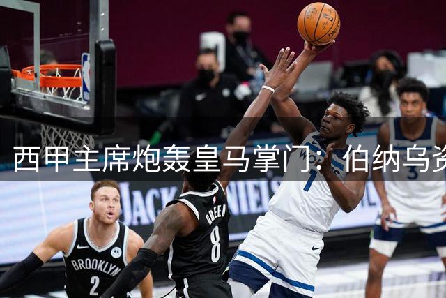 西甲主席炮轰皇马掌门：伯纳乌资本运作暴露双重标准
