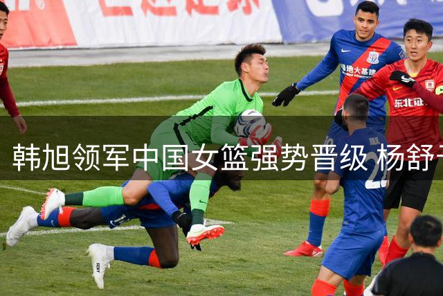 韩旭领军中国女篮强势晋级 杨舒予亮眼表现助阵