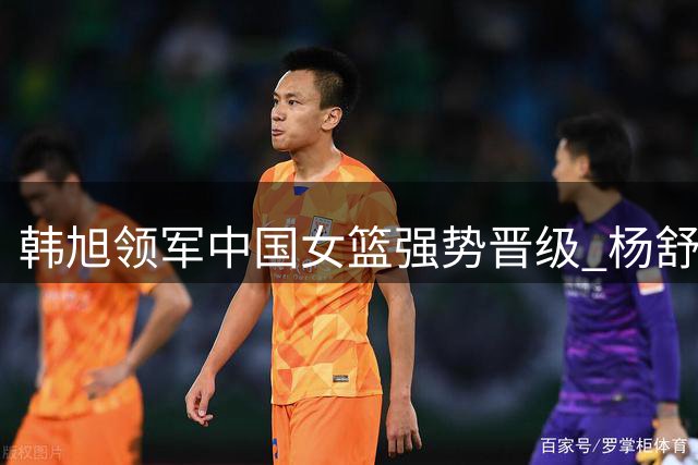 韩旭领军中国女篮强势晋级 杨舒予亮眼表现助阵
