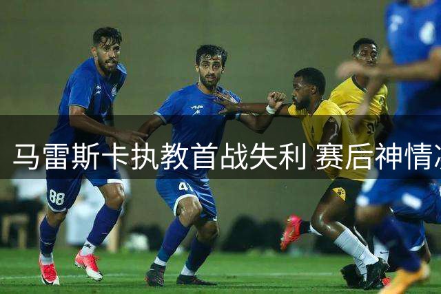 马雷斯卡执教首战失利 赛后神情凝重显压力
