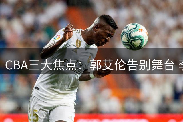 CBA三大焦点：郭艾伦告别舞台 李添荣炮轰质疑 CBA新政引热议