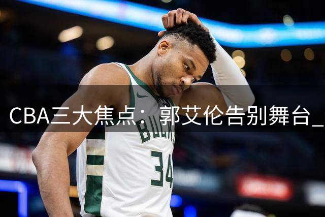 CBA三大焦点：郭艾伦告别舞台 李添荣炮轰质疑 CBA新政引热议