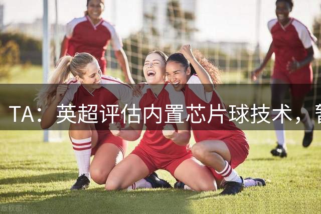TA：英超评估内置芯片球技术，暂无引入计划