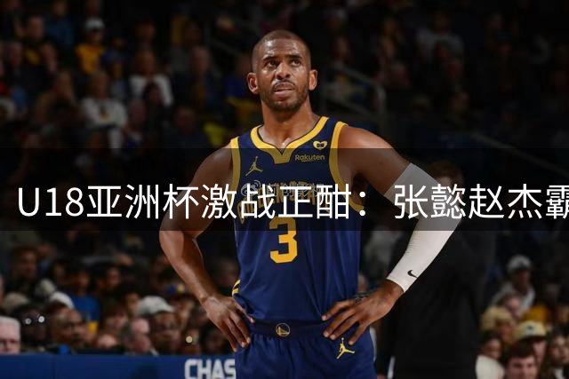 U18亚洲杯激战正酣：张懿赵杰霸气扣篮15分 吕飞燕三分雨轰下13分