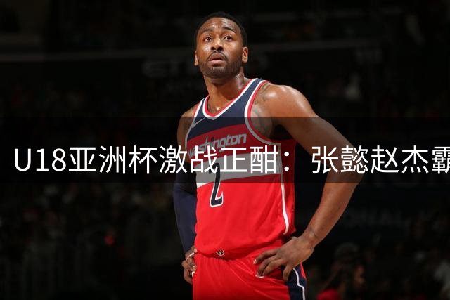 U18亚洲杯激战正酣：张懿赵杰霸气扣篮15分 吕飞燕三分雨轰下13分